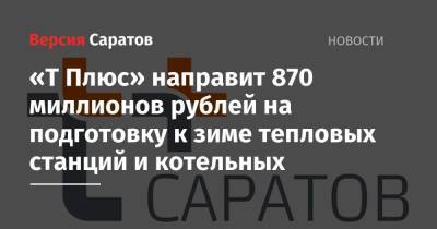 «Т Плюс» направит 870 миллионов рублей на подготовку к зиме тепловых станций и котельных - nversia.ru - Саратов