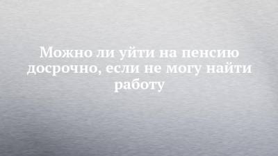 Можно ли уйти на пенсию досрочно, если не могу найти работу - chelny-izvest.ru