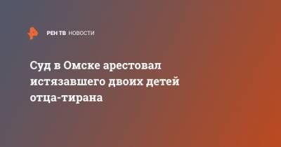 Суд в Омске арестовал истязавшего двоих детей отца-тирана - ren.tv - Омск - Омская обл.