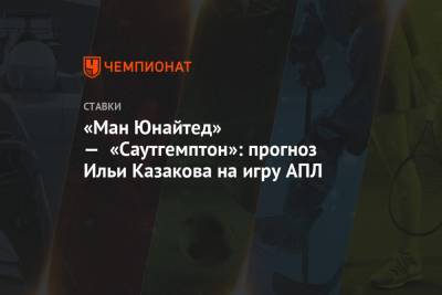 Илья Казаков - «Ман Юнайтед» — «Саутгемптон»: прогноз Ильи Казакова на игру АПЛ - championat.com