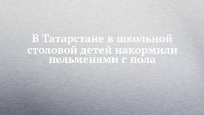 В Татарстане в школьной столовой детей накормили пельменями с пола - chelny-izvest.ru - респ. Татарстан - Казань