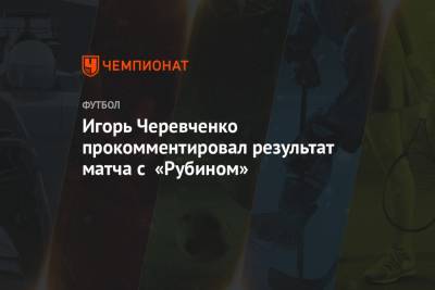 Игорь Черевченко - Игорь Черевченко прокомментировал результат матча с «Рубином» - championat.com - Казань