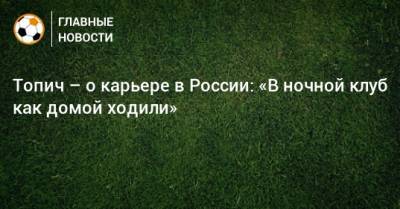 Алексей Иванов - Топич – о карьере в России: «В ночной клуб как домой ходили» - bombardir.ru - Москва