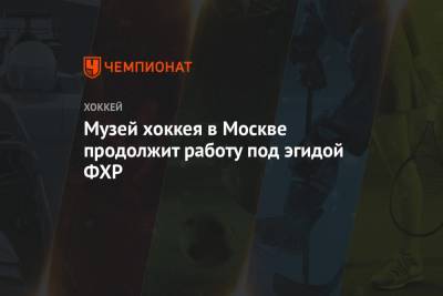 Музей хоккея в Москве продолжит работу под эгидой ФХР - championat.com - Москва
