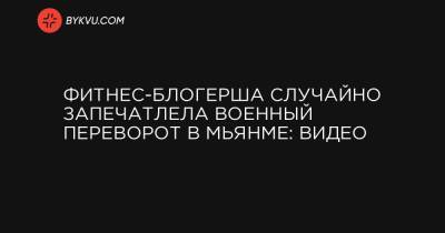 Блогер - Фитнес-блогер случайно запечатлела военный переворот в Мьянме: видео - bykvu.com - Бирма - Нейпьидо