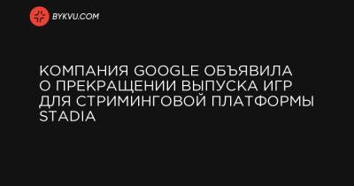 Компания Google объявила о прекращении выпуска игр для стриминговой платформы Stadia - bykvu.com - Лос-Анджелес