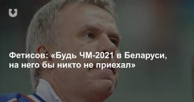Вячеслав Фетисов - Фетисов: «Будь ЧМ-2021 в Беларуси, на него бы никто не приехал» - news.tut.by - Белоруссия - Латвия