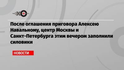 Алексей Навальный - После оглашения приговора Алексею Навальному, центр Москвы и Санкт-Петербурга этим вечером заполнили силовики - echo.msk.ru - Москва - Санкт-Петербург