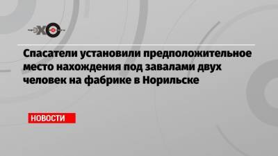 Спасатели установили предположительное место нахождения под завалами двух человек на фабрике в Норильске - echo.msk.ru - Норильск