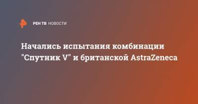 Начались испытания комбинации "Спутник V" и британской AstraZeneca - ren.tv - Азербайджан