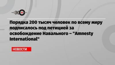 Алексей Навальный - Порядка 200 тысяч человек по всему миру подписалось под петицией за освобождение Навального – «Amnesty International» - echo.msk.ru - Москва