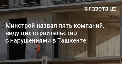 Минстрой назвал пять компаний в Ташкенте, ведущих строительство с нарушениями - gazeta.uz - Ташкент - район Алмазарский
