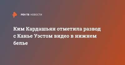 Ким Кардашьян - Канье Уэст - Ким Кардашьян отметила развод с Канье Уэстом видео в нижнем белье - ren.tv