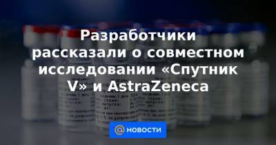 Разработчики рассказали о совместном исследовании «Спутник V» и AstraZeneca - news.mail.ru - Англия - Белоруссия - Саудовская Аравия - Эмираты - Азербайджан - Аргентина