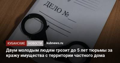 Двум молодым людям грозит до 5 лет тюрьмы за кражу имущества с территории частного дома - kubnews.ru - Краснодар