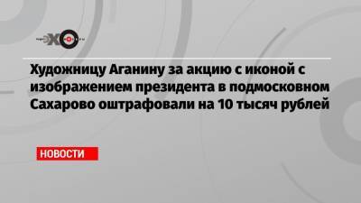 Владимир Путин - Алексей Навальный - Художницу Аганину за акцию с иконой с изображением президента в подмосковном Сахарово оштрафовали на 10 тысяч рублей - echo.msk.ru - Москва