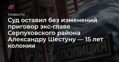 Александр Шестун - Сергей Ведяшкин - Юлий Шестун - Суд оставил без изменений приговор экс-главе Серпуховского района Александру Шестуну — 15 лет колонии - tvrain.ru - Москва - район Серпуховский