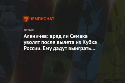 Дмитрий Аленичев - Андре Виллаш-Боаш - Дмитрий Парфенов - Аленичев: вряд ли Семака уволят после вылета из Кубка России. Ему дадут выиграть чемпионат - championat.com - Москва - Тула