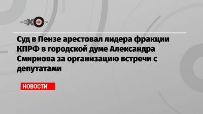 Александр Смирнов - Суд в Пензе арестовал лидера фракции КПРФ в городской думе Александра Смирнова за организацию встречи с депутатами - echo.msk.ru - Пенза