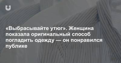 «Выбрасывайте утюг». Женщина показала оригинальный способ погладить одежду — он понравился публике - news.tut.by