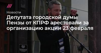 Александр Смирнов - Депутата городской думы Пензы от КПРФ арестовали за организацию акции 23 февраля - tvrain.ru - Пенза