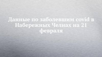 Данные по заболевшим covid в Набережных Челнах на 21 февраля - chelny-izvest.ru - респ. Татарстан - Набережные Челны - Казань