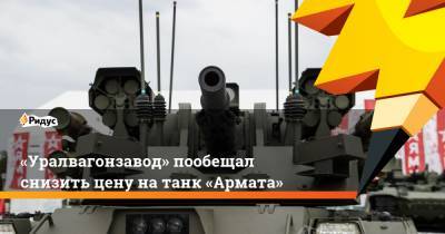 «Уралвагонзавод» пообещал снизить цену на танк «Армата» - ridus.ru - Уральск