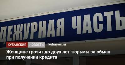 Женщине грозит до двух лет тюрьмы за обман при получении кредита - kubnews.ru