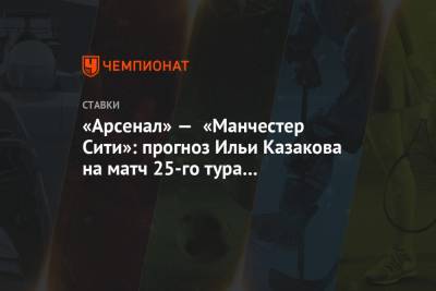 Илья Казаков - «Арсенал» — «Манчестер Сити»: прогноз Ильи Казакова на матч 25-го тура чемпионата Англии - championat.com - Англия