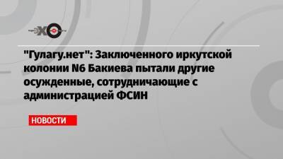 Владимир Осечкин - «Гулагу.нет»: Заключенного иркутской колонии N6 Бакиева пытали другие осужденные, сотрудничающие с администрацией ФСИН - echo.msk.ru - Москва - Иркутск