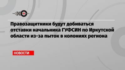 Владимир Осечкин - Правозащитники будут добиваться отставки начальника ГУФСИН по Иркутской области из-за пыток в колониях региона - echo.msk.ru - Москва - Иркутская обл.