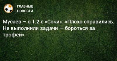 Мурад Мусаев - Мусаев – о 1:2 с «Сочи»: «Плохо справились. Не выполнили задачи — бороться за трофей» - bombardir.ru - Сочи - Краснодар - Загреб