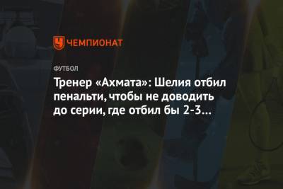 Андрей Талалаев - Тренер «Ахмата»: Шелия отбил пенальти, чтобы не доводить до серии, где отбил бы 2-3 удара - championat.com