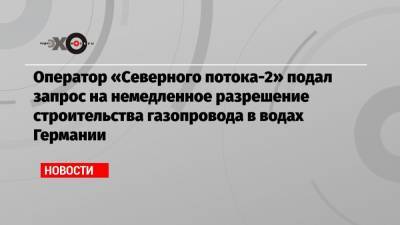 Оператор «Северного потока-2» подал запрос на немедленное разрешение строительства газопровода в водах Германии - echo.msk.ru