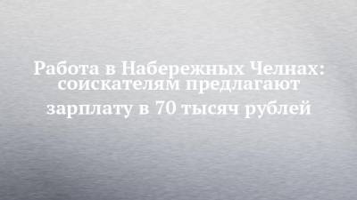 Работа в Набережных Челнах: соискателям предлагают зарплату в 70 тысяч рублей - chelny-izvest.ru - Набережные Челны