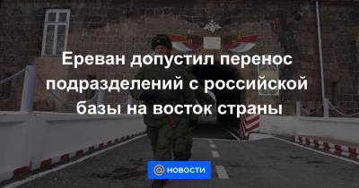 Ереван допустил перенос подразделений с российской базы на восток страны - news.mail.ru - Ереван