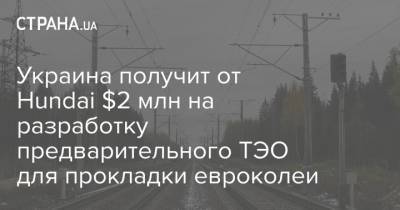 Владислав Криклий - Украина получит от Hundai $2 млн на разработку предварительного ТЭО для прокладки евроколеи - strana.ua - Корея - Форум
