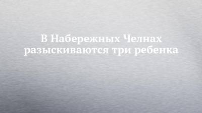 В Набережных Челнах разыскиваются три ребенка - chelny-izvest.ru - Набережные Челны