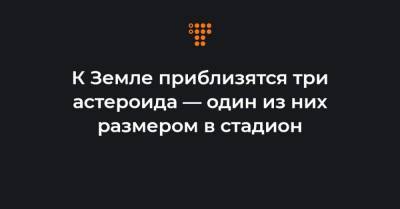 К Земле приблизятся три астероида — один из них размером в стадион - hromadske.ua