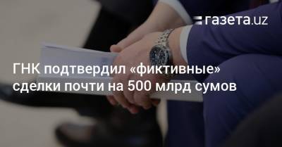 ГНК подтвердил «фиктивные» сделки почти на 500 млрд сумов - gazeta.uz
