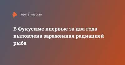 В Фукусиме впервые за два года выловлена зараженная радиацией рыба - ren.tv - Япония