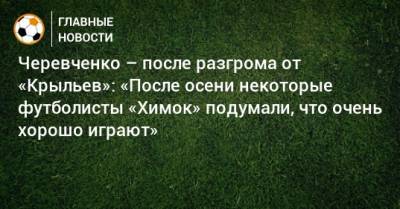 Игорь Черевченко - Черевченко – после разгрома от «Крыльев»: «После осени некоторые футболисты «Химок» подумали, что очень хорошо играют» - bombardir.ru