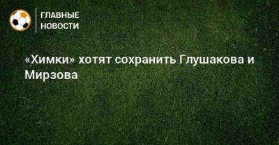 Роман Терюшков - «Химки» хотят сохранить Глушакова и Мирзова - bombardir.ru