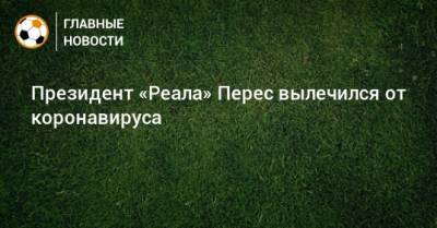 Флорентино Перес - Президент «Реала» Перес вылечился от коронавируса - bombardir.ru