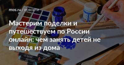 Мастерим поделки и путешествуем по России онлайн: чем занять детей не выходя из дома - mos.ru