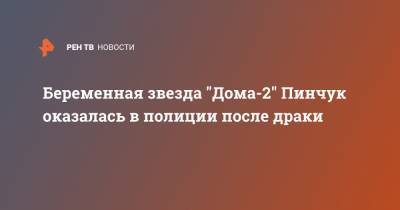 Беременная звезда "Дома-2" Пинчук оказалась в полиции после драки - ren.tv
