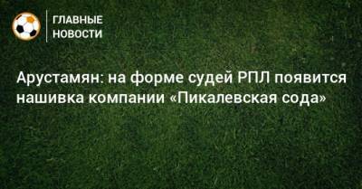 Ашот Хачатурянц - Арустамян: на форме судей РПЛ появится нашивка компании «Пикалевская сода» - bombardir.ru