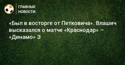 Никола Влашич - «Был в восторге от Петковича». Влашич высказался о матче «Краснодар» – «Динамо» З - bombardir.ru - Краснодар - Загреб