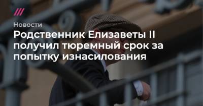 Елизавета II - Родственник Елизаветы II получил тюремный срок за попытку изнасилования - tvrain.ru