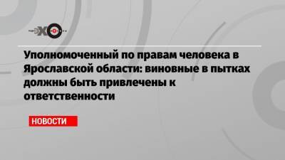 Уполномоченный по правам человека в Ярославской области: виновные в пытках должны быть привлечены к ответственности - echo.msk.ru - Москва - Ярославская обл.